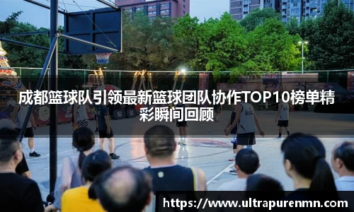 成都篮球队引领最新篮球团队协作TOP10榜单精彩瞬间回顾