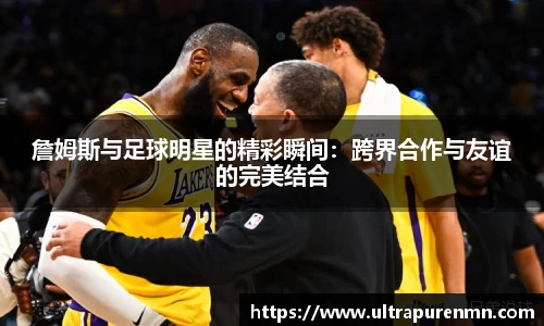 詹姆斯与足球明星的精彩瞬间：跨界合作与友谊的完美结合